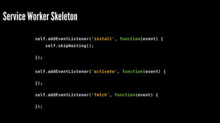 Service Worker Skeleton
self.addEventListener('install', function(event) {
self.skipWaiting();
});
self.addEventListener('activate', function(event) {
});
self.addEventListener('fetch', function(event) {
});
 