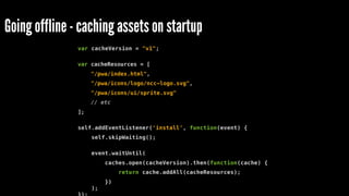 Going offline - caching assets on startup
var cacheVersion = "v1";
var cacheResources = [
"/pwa/index.html",
"/pwa/icons/logo/ncc-logo.svg",
"/pwa/icons/ui/sprite.svg"
// etc
];
self.addEventListener('install', function(event) {
self.skipWaiting();
event.waitUntil(
caches.open(cacheVersion).then(function(cache) {
return cache.addAll(cacheResources);
})
);
 