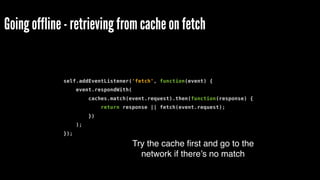 Going offline - retrieving from cache on fetch
self.addEventListener('fetch', function(event) {
event.respondWith(
caches.match(event.request).then(function(response) {
return response || fetch(event.request);
})
);
});
Try the cache ﬁrst and go to the
network if there’s no match
 