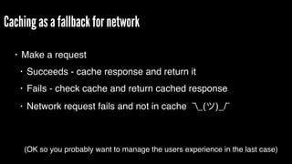 Caching as a fallback for network
• Make a request
• Succeeds - cache response and return it
• Fails - check cache and return cached response
• Network request fails and not in cache ¯_( )_/¯
(OK so you probably want to manage the users experience in the last case)
 