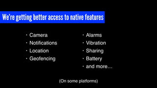 We’re getting better access to native features
• Camera
• Notiﬁcations
• Location
• Geofencing
• Alarms
• Vibration
• Sharing
• Battery
• and more…
(On some platforms)
 