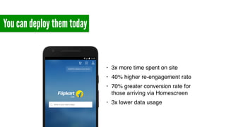 You can deploy them today
• 3x more time spent on site
• 40% higher re-engagement rate
• 70% greater conversion rate for
those arriving via Homescreen
• 3x lower data usage
 