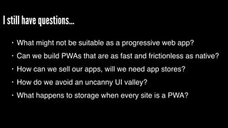 I still have questions…
• What might not be suitable as a progressive web app?
• Can we build PWAs that are as fast and frictionless as native?
• How can we sell our apps, will we need app stores?
• How do we avoid an uncanny UI valley?
• What happens to storage when every site is a PWA?
 