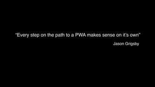 “Every step on the path to a PWA makes sense on it’s own”
Jason Grigsby
 