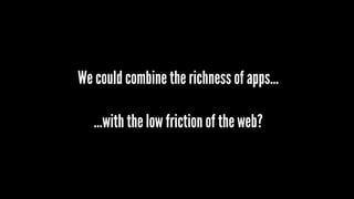 We could combine the richness of apps…
…with the low friction of the web?
 