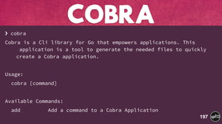 › cobra
Cobra is a Cli library for Go that empowers applications. This 
application is a tool to generate the needed files to quickly 
create a Cobra application.
Usage:
cobra [command]
Available Commands:
add Add a command to a Cobra Application
COBRA
197
 