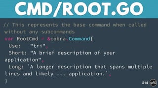 // This represents the base command when called
without any subcommands 
var RootCmd = &cobra.Command{ 
Use: "tri", 
Short: "A brief description of your
application", 
Long: `A longer description that spans multiple
lines and likely ... application.`, 
}
CMD/ROOT.GO
214
 