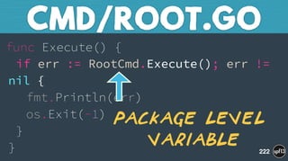 func Execute() { 
if err := RootCmd.Execute(); err !=
nil { 
fmt.Println(err) 
os.Exit(-1) 
} 
}
CMD/ROOT.GO
222
Package level 
variable
 