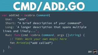 var addCmd = &cobra.Command{ 
Use: "add", 
Short: "A brief description of your command", 
Long: `A longer description that spans multiple
lines and likely...`, 
Run: func(cmd *cobra.Command, args []string) { 
// TODO: Work your own magic here 
fmt.Println("add called") 
}, 
}
CMD/ADD.GO
231
 