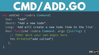 var addCmd = &cobra.Command{ 
Use: "add", 
Short: "Add a new todo", 
Long: `Add will create a new todo item to the list`, 
Run: func(cmd *cobra.Command, args []string) { 
// TODO: Work your own magic here 
fmt.Println("add called") 
}, 
}
CMD/ADD.GO
232
 