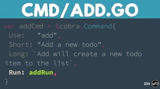 var addCmd = &cobra.Command{ 
Use: "add", 
Short: "Add a new todo", 
Long: `Add will create a new todo
item to the list`, 
Run: addRun, 
}
CMD/ADD.GO
234
 