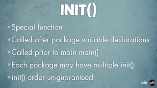 INIT()
•Special function
•Called after package variable declarations
•Called prior to main.main()
•Each package may have multiple init()
•init() order un-guaranteed
238
 