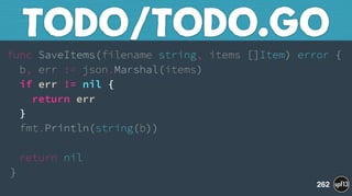 func SaveItems(filename string, items []Item) error { 
b, err := json.Marshal(items) 
if err != nil { 
return err 
} 
fmt.Println(string(b)) 
 
return nil 
}
TODO/TODO.GO
262
 