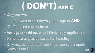 ( DON’T) PANIC
•Only use when:
1. You want to shut down your program AND
2. You need a stack trace
•Packages should never call Panic (only applications)
•Do not use as pseudo-exception handling
•Only recover a panic if you know you can properly
recover from it 264
 