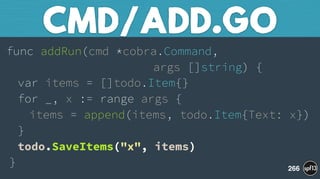 func addRun(cmd *cobra.Command,  
args []string) { 
var items = []todo.Item{} 
for _, x := range args { 
items = append(items, todo.Item{Text: x}) 
} 
todo.SaveItems("x", items) 
}
CMD/ADD.GO
266
 