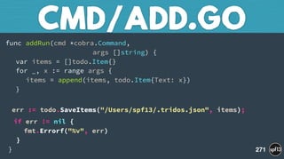 func addRun(cmd *cobra.Command,  
args []string) { 
var items = []todo.Item{} 
for _, x := range args { 
items = append(items, todo.Item{Text: x}) 
}
 
err := todo.SaveItems("/Users/spf13/.tridos.json", items);
if err != nil { 
fmt.Errorf("%v", err) 
} 
}
CMD/ADD.GO
271
 