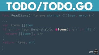 func ReadItems(filename string) ([]Item, error) {
... 
var items []Item 
if err := json.Unmarshal(b, &items); err != nil { 
return []Item{}, err 
} 
return items, nil
}
TODO/TODO.GO
280
 