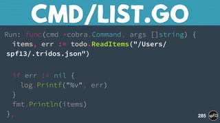 Run: func(cmd *cobra.Command, args []string) { 
items, err := todo.ReadItems("/Users/
spf13/.tridos.json")
 
if err != nil { 
log.Printf("%v", err) 
} 
fmt.Println(items) 
},
CMD/LIST.GO
285
 