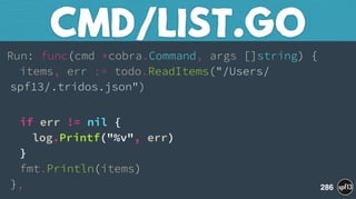 Run: func(cmd *cobra.Command, args []string) { 
items, err := todo.ReadItems("/Users/
spf13/.tridos.json")
 
if err != nil { 
log.Printf("%v", err) 
} 
fmt.Println(items) 
},
CMD/LIST.GO
286
 