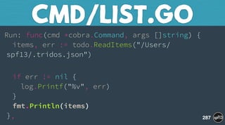 Run: func(cmd *cobra.Command, args []string) { 
items, err := todo.ReadItems("/Users/
spf13/.tridos.json")
 
if err != nil { 
log.Printf("%v", err) 
} 
fmt.Println(items) 
},
CMD/LIST.GO
287
 