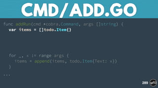 func addRun(cmd *cobra.Command, args []string) { 
var items = []todo.Item{}
 
 
for _, x := range args { 
items = append(items, todo.Item{Text: x}) 
}
...
CMD/ADD.GO
289
 