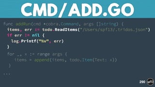 func addRun(cmd *cobra.Command, args []string) { 
items, err := todo.ReadItems("/Users/spf13/.tridos.json") 
if err != nil { 
log.Printf("%v", err) 
}
for _, x := range args { 
items = append(items, todo.Item{Text: x}) 
}
...
CMD/ADD.GO
290
 