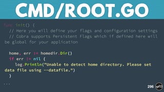 func init() { 
// Here you will define your flags and configuration settings 
// Cobra supports Persistent Flags which if defined here will
be global for your application 
 
home, err := homedir.Dir() 
if err != nil { 
log.Println("Unable to detect home directory. Please set
data file using --datafile.") 
}
...
CMD/ROOT.GO
296
 