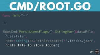 func init() {
...
 
RootCmd.PersistentFlags().StringVar(&dataFile, 
"datafile", 
home+string(os.PathSeparator)+".tridos.json", 
"data file to store todos")
CMD/ROOT.GO
301
 