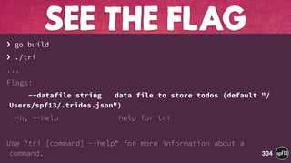 › go build
› ./tri
...
Flags:
--datafile string data file to store todos (default "/
Users/spf13/.tridos.json")
-h, --help help for tri
Use "tri [command] --help" for more information about a
command.
SEE THE FLAG
304
 