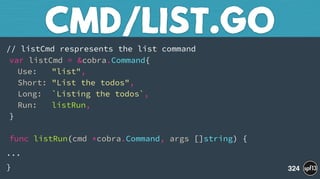 // listCmd respresents the list command 
var listCmd = &cobra.Command{ 
Use: "list", 
Short: "List the todos", 
Long: `Listing the todos`, 
Run: listRun, 
} 
 
func listRun(cmd *cobra.Command, args []string) {
...
}
CMD/LIST.GO
324
 