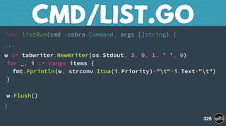 func listRun(cmd *cobra.Command, args []string) {
...
w := tabwriter.NewWriter(os.Stdout, 3, 0, 1, ' ', 0) 
for _, i := range items { 
fmt.Fprintln(w, strconv.Itoa(i.Priority)+"t"+i.Text+"t") 
} 
 
w.Flush()
}
CMD/LIST.GO
326
 