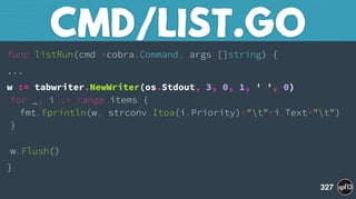 func listRun(cmd *cobra.Command, args []string) {
...
w := tabwriter.NewWriter(os.Stdout, 3, 0, 1, ' ', 0) 
for _, i := range items { 
fmt.Fprintln(w, strconv.Itoa(i.Priority)+"t"+i.Text+"t") 
} 
 
w.Flush()
}
CMD/LIST.GO
327
 