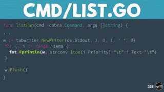 func listRun(cmd *cobra.Command, args []string) {
...
w := tabwriter.NewWriter(os.Stdout, 3, 0, 1, ' ', 0) 
for _, i := range items { 
fmt.Fprintln(w, strconv.Itoa(i.Priority)+"t"+i.Text+"t") 
} 
 
w.Flush()
}
CMD/LIST.GO
328
 