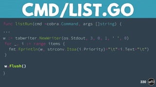 func listRun(cmd *cobra.Command, args []string) {
...
w := tabwriter.NewWriter(os.Stdout, 3, 0, 1, ' ', 0) 
for _, i := range items { 
fmt.Fprintln(w, strconv.Itoa(i.Priority)+"t"+i.Text+"t") 
} 
 
w.Flush()
}
CMD/LIST.GO
330
 