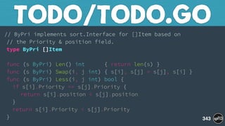 // ByPri implements sort.Interface for []Item based on 
// the Priority & position field. 
type ByPri []Item 
 
func (s ByPri) Len() int { return len(s) } 
func (s ByPri) Swap(i, j int) { s[i], s[j] = s[j], s[i] } 
func (s ByPri) Less(i, j int) bool { 
if s[i].Priority == s[j].Priority { 
return s[i].position < s[j].position 
} 
return s[i].Priority < s[j].Priority 
}
TODO/TODO.GO
343
 