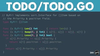 // ByPri implements sort.Interface for []Item based on 
// the Priority & position field. 
type ByPri []Item 
 
func (s ByPri) Len() int { return len(s) } 
func (s ByPri) Swap(i, j int) { s[i], s[j] = s[j], s[i] } 
func (s ByPri) Less(i, j int) bool { 
if s[i].Priority == s[j].Priority { 
return s[i].position < s[j].position 
} 
return s[i].Priority < s[j].Priority 
}
TODO/TODO.GO
344
 