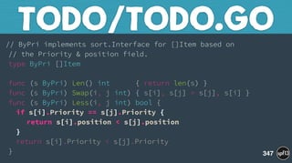 // ByPri implements sort.Interface for []Item based on 
// the Priority & position field. 
type ByPri []Item 
 
func (s ByPri) Len() int { return len(s) } 
func (s ByPri) Swap(i, j int) { s[i], s[j] = s[j], s[i] } 
func (s ByPri) Less(i, j int) bool { 
if s[i].Priority == s[j].Priority { 
return s[i].position < s[j].position 
} 
return s[i].Priority < s[j].Priority 
}
TODO/TODO.GO
347
 