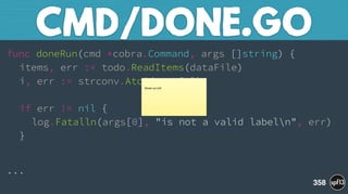 func doneRun(cmd *cobra.Command, args []string) { 
items, err := todo.ReadItems(dataFile) 
i, err := strconv.Atoi(args[0]) 
 
if err != nil { 
log.Fatalln(args[0], "is not a valid labeln", err) 
}
...
CMD/DONE.GO
358
Break out still
 