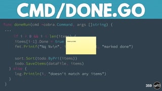 func doneRun(cmd *cobra.Command, args []string) { 
...
if i > 0 && i < len(items) { 
items[i-1].Done = true 
fmt.Printf("%q %vn", items[i-1].Text, "marked done")
 
sort.Sort(todo.ByPri(items)) 
todo.SaveItems(dataFile, items) 
} else { 
log.Println(i, "doesn't match any items") 
} 
}
CMD/DONE.GO
359
Break out slide
 