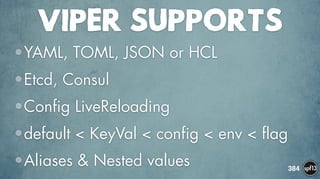 VIPER SUPPORTS
•YAML, TOML, JSON or HCL
•Etcd, Consul
•Config LiveReloading
•default < KeyVal < config < env < flag
•Aliases & Nested values 384
 