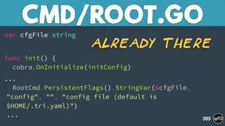 var cfgFile string
func init() { 
cobra.OnInitialize(initConfig)
... 
RootCmd.PersistentFlags().StringVar(&cfgFile,
"config", "", "config file (default is
$HOME/.tri.yaml)") 
...
CMD/ROOT.GO
385
Already There
 