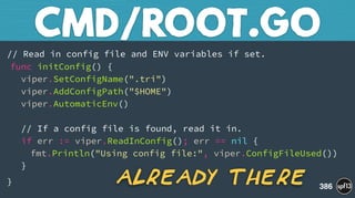 // Read in config file and ENV variables if set. 
func initConfig() { 
viper.SetConfigName(".tri")  
viper.AddConfigPath("$HOME") 
viper.AutomaticEnv()  
 
// If a config file is found, read it in. 
if err := viper.ReadInConfig(); err == nil { 
fmt.Println("Using config file:", viper.ConfigFileUsed()) 
}
}
CMD/ROOT.GO
386
Already There
 