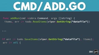  
func addRun(cmd *cobra.Command, args []string) { 
items, err := todo.ReadItems(viper.GetString("datafile"))
...
if err := todo.SaveItems(viper.GetString("datafile"), items);
err != nil {
CMD/ADD.GO
394
 