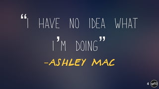 –Ashley Mac
“I have no idea what
i’m doing”
4
 