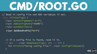 // Read in config file and ENV variables if set. 
func initConfig() { 
viper.SetConfigName(".tri")  
viper.AddConfigPath("$HOME") 
viper.AutomaticEnv()
viper.SetEnvPrefix("tri") 
 
 
// If a config file is found, read it in. 
if err := viper.ReadInConfig(); err == nil { 
fmt.Println("Using config file:", viper.ConfigFileUsed()) 
}
CMD/ROOT.GO
402
 