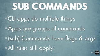 SUB COMMANDS
•CLI apps do multiple things
•Apps are groups of commands
•(sub) Commands have flags & args
•All rules still apply
81
 