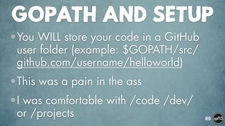 GOPATH AND SETUP
•You WILL store your code in a GitHub
user folder (example: $GOPATH/src/
github.com/username/helloworld)
•This was a pain in the ass
•I was comfortable with /code /dev/
or /projects 89
 