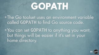 GOPATH
•The Go toolset uses an environment variable
called GOPATH to find Go source code.
•You can set GOPATH to anything you want,
but things will be easier if it’s set in your
home directory.
91
 