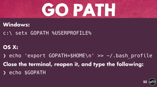 Windows:
c: setx GOPATH %USERPROFILE%
 
OS X:
❯ echo 'export GOPATH=$HOMEn' >> ~/.bash_profile
Close the terminal, reopen it, and type the following:
❯ echo $GOPATH
GO PATH
92
 