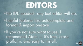 EDITORS
•No IDE needed - any text editor will do.
•helpful features like autocomplete and
format & import on-save
•If you’re not sure what to use, I
recommend Atom — It’s free, cross-
platform, and easy to install. 94
 